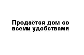 Продаётся дом со всеми удобствами 